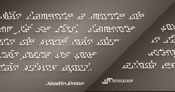 Não lamente a morte de quem já se foi, lamente o fato de você não dar atenção para os que ainda estão vivos aqui.... Frase de Sandro Kretus.
