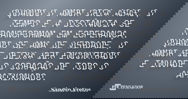 QUANDO O AMOR CRIA ASAS, O TEMPO E A DISTÂNCIA SE TRANSFORMAM EM ESPERANÇA, QUANDO SE AMA DE VERDADE, O AMOR SE DEIXA SER ENCONTRADO E INVADE O CORAÇÃO DE TODO ... Frase de Sandro Kretus.