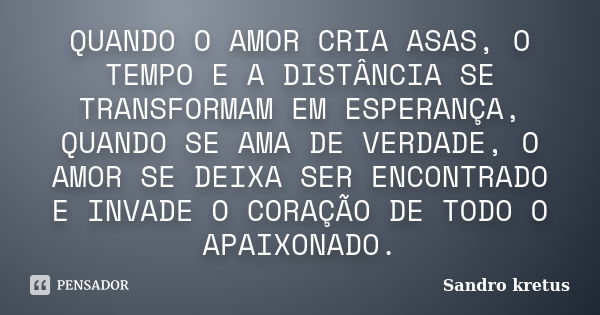 QUANDO O AMOR CRIA ASAS, O TEMPO E A DISTÂNCIA SE TRANSFORMAM EM ESPERANÇA, QUANDO SE AMA DE VERDADE, O AMOR SE DEIXA SER ENCONTRADO E INVADE O CORAÇÃO DE TODO ... Frase de Sandro Kretus.