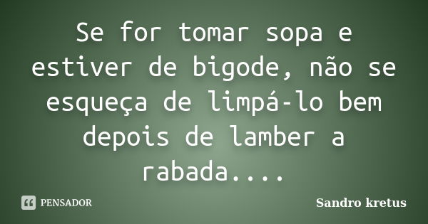 Se for tomar sopa e estiver de bigode, não se esqueça de limpá-lo bem depois de lamber a rabada....... Frase de Sandro kretus.