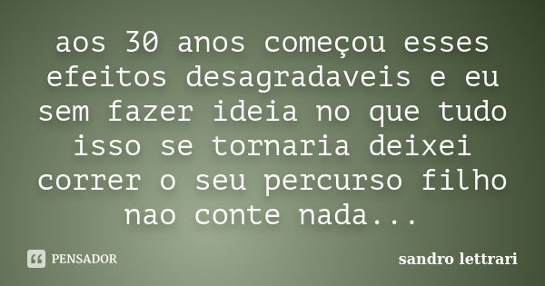 aos 30 anos começou esses efeitos desagradaveis e eu sem fazer ideia no que tudo isso se tornaria deixei correr o seu percurso filho nao conte nada...... Frase de sandro lettrari.