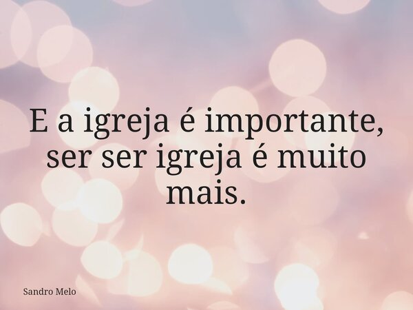 E a igreja é importante, ser ser igreja é muito mais.... Frase de Sandro Melo.