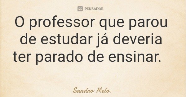 O professor que parou de estudar já deveria ter parado de ensinar.... Frase de Sandro Melo..
