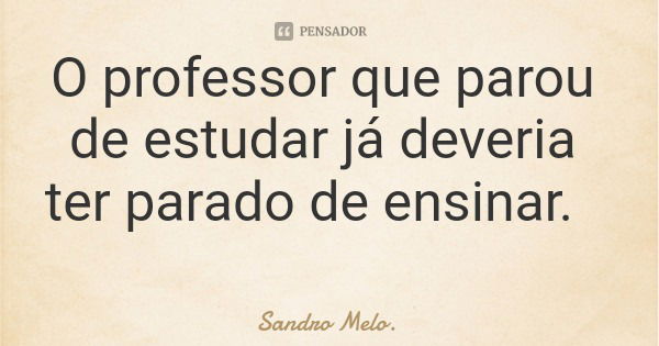 O professor que parou de estudar já deveria ter parado de ensinar.... Frase de Sandro Melo..