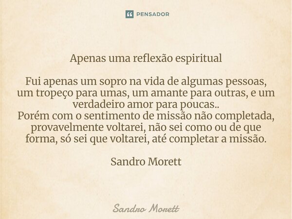 Apenas uma reflexão espiritual Fui apenas um sopro na vida de algumas pessoas, um tropeço para umas, um amante para outras, e um verdadeiro amor para poucas.. ... Frase de Sandro Morett.