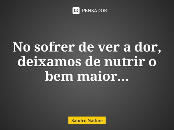 ⁠No sofrer de ver a dor, deixamos de nutrir o bem maior...... Frase de Sandro Nadine.