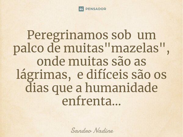 ⁠Peregrinamos sob um palco de muitas "mazelas", onde muitas são as lágrimas, e difíceis são os dias que a humanidade enfrenta...... Frase de Sandro Nadine.