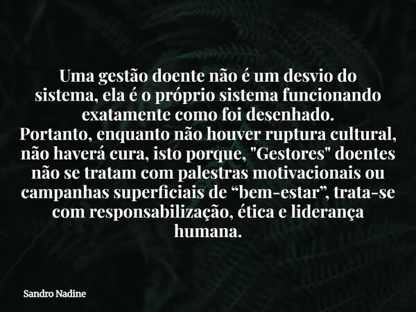 Uma gestão doente não é um desvio do sistema,ela é o próprio sistema funcionando exatamente como foi desenhado. Portanto,enquanto não houver ruptura cultural, n... Frase de Sandro Nadine.