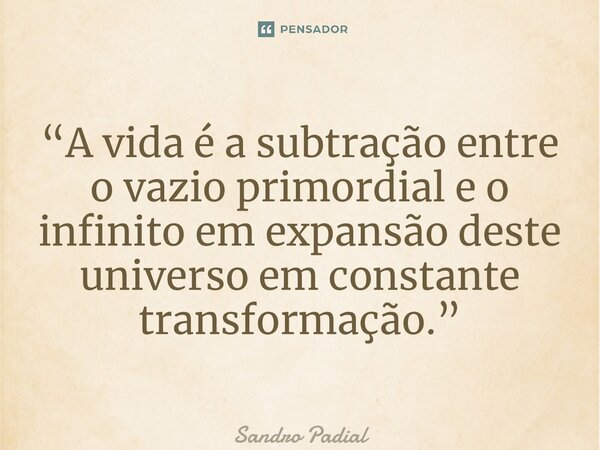 “A vida é a subtração entre o vazio primordial e o infinito em expansão deste universo em constante transformação.”... Frase de Sandro Padial.