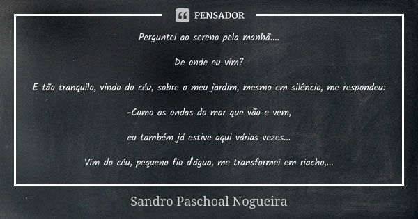 Perguntei ao sereno pela manhã.... De onde eu vim? E tão tranquilo, vindo do céu, sobre o meu jardim, mesmo em silêncio, me respondeu: -Como as ondas do mar que... Frase de Sandro Paschoal Nogueira.