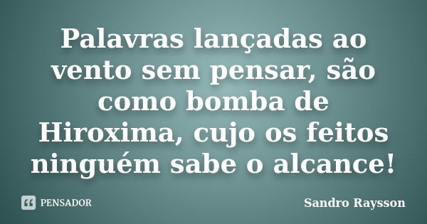 Palavras lançadas ao vento sem pensar, são como bomba de Hiroxima, cujo os feitos ninguém sabe o alcance!... Frase de Sandro Raysson.