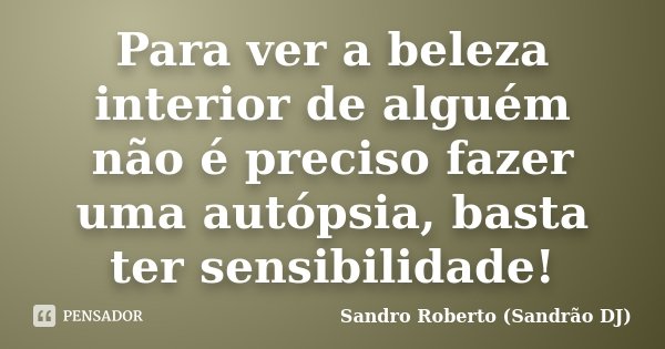 Para ver a beleza interior de alguém não é preciso fazer uma autópsia, basta ter sensibilidade!... Frase de Sandro Roberto (Sandrão DJ).