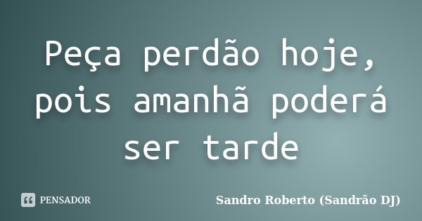Peça perdão hoje, pois amanhã poderá ser tarde... Frase de Sandro Roberto (Sandrão DJ).
