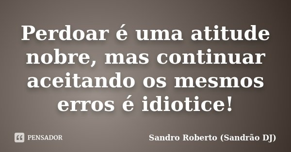 Perdoar é uma atitude nobre, mas continuar aceitando os mesmos erros é idiotice!... Frase de Sandro Roberto (Sandrão DJ).