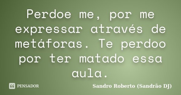 Perdoe me, por me expressar através de metáforas. Te perdoo por ter matado essa aula.... Frase de Sandro Roberto (Sandrão DJ).