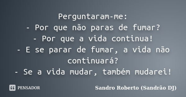 Perguntaram-me: - Por que não paras de fumar? - Por que a vida continua! - E se parar de fumar, a vida não continuará? - Se a vida mudar, também mudarei!... Frase de Sandro Roberto (Sandrão DJ).