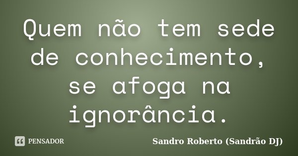 Quem não tem sede de conhecimento, se afoga na ignorância.... Frase de Sandro Roberto (Sandrão DJ).
