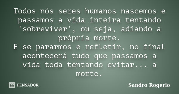 Todos nós seres humanos nascemos e passamos a vida inteira tentando 'sobreviver', ou seja, adiando a própria morte. E se pararmos e refletir, no final acontecer... Frase de Sandro Rogério.