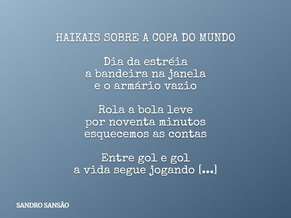 HAIKAIS SOBRE A COPA DO MUNDO Dia da estréia a bandeira na janela e o armário vazio Rola a bola leve por noventa minutos esquecemos as contas Entre gol e gol a ... Frase de SANDRO SANSÃO.