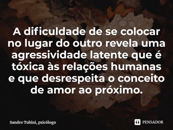 ⁠A dificuldade de se colocar no lugar do outro revela uma agressividade latente que é tóxica às relações humanas e que desrespeita o conceito de amor ao próximo... Frase de Sandro Tubini, psicólogo.