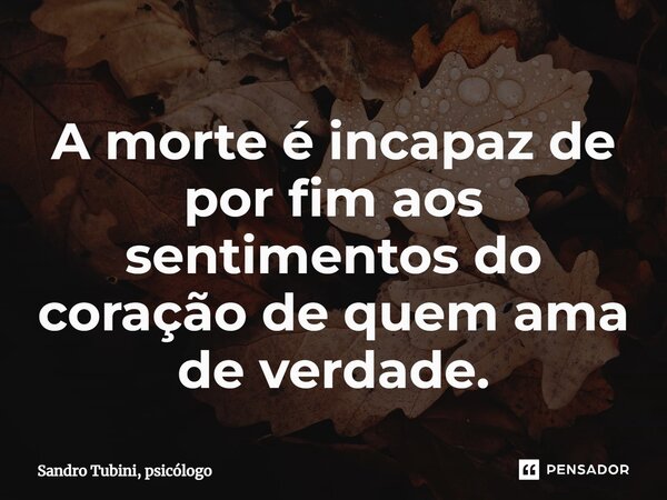 ⁠A morte é incapaz de por fim aos sentimentos do coração de quem ama de verdade.... Frase de Sandro Tubini, psicólogo.