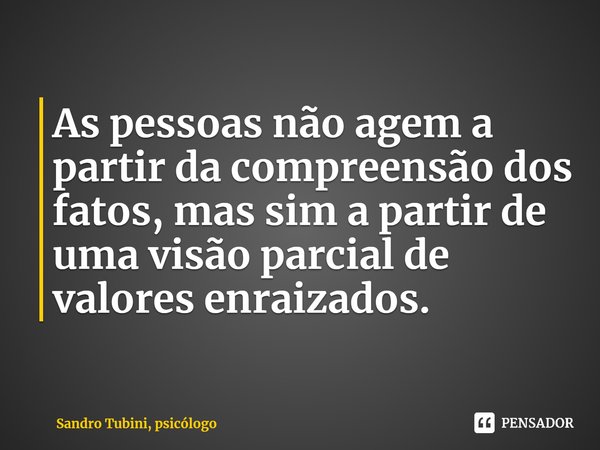 ⁠As pessoas não agem a partir da compreensão dos fatos, mas sim a partir de uma visão parcial de valores enraizados.... Frase de Sandro Tubini, psicólogo.