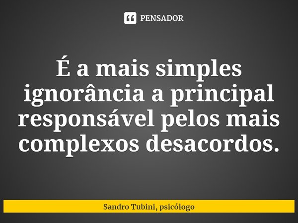 É a mais simples ignorância a principal responsável pelos mais complexos desacordos.... Frase de Sandro Tubini, psicólogo.