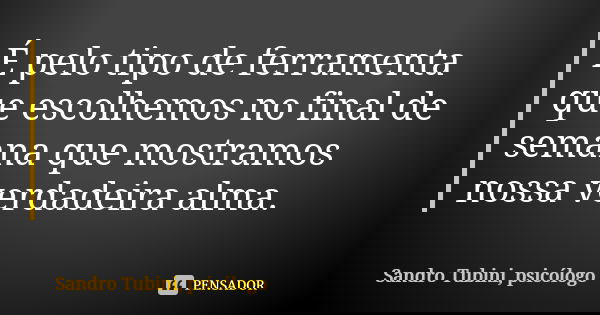 É pelo tipo de ferramenta que escolhemos no final de semana que mostramos nossa verdadeira alma.... Frase de Sandro Tubini, psicólogo.