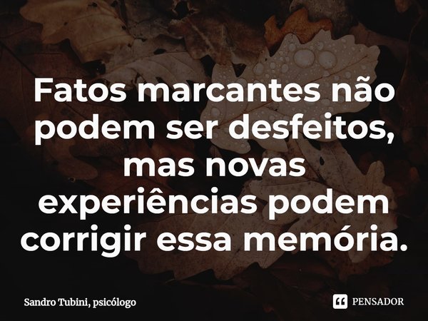 ⁠Fatos marcantes não podem ser desfeitos, mas novas experiências podem corrigir essa memória.... Frase de Sandro Tubini, psicólogo.