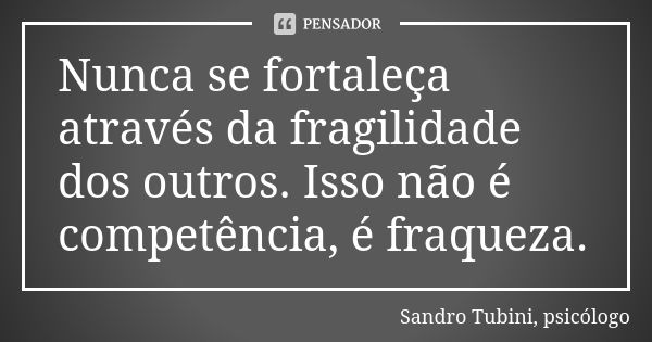 Nunca se fortaleça através da fragilidade dos outros. Isso não é competência, é fraqueza.... Frase de Sandro Tubini, psicólogo.