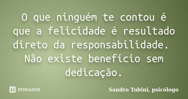 O que ninguém te contou é que a felicidade é resultado direto da responsabilidade. Não existe benefício sem dedicação.... Frase de Sandro Tubini, psicólogo.