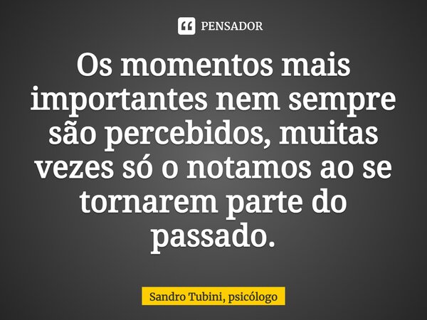 ⁠Os momentos mais importantes nem sempre são percebidos, muitas vezes só o notamos ao se tornarem parte do passado.... Frase de Sandro Tubini, psicólogo.