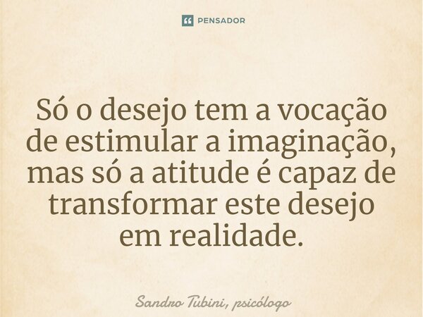 ⁠Só o desejo tem a vocação de estimular a imaginação, mas só a atitude é capaz de transformar este desejo em realidade.... Frase de Sandro Tubini, psicólogo.