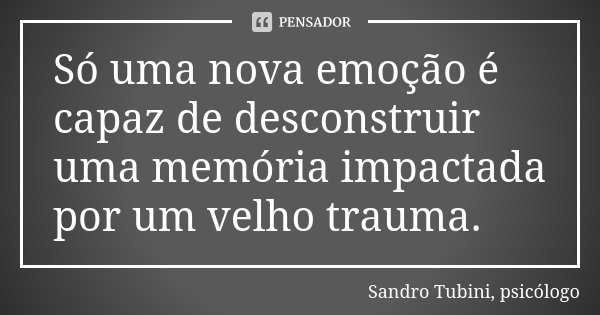 Só uma nova emoção é capaz de desconstruir uma memória impactada por um velho trauma.... Frase de Sandro Tubini, psicólogo.
