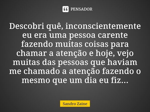 Descobri quê, inconscientemente eu era uma pessoa carente fazendo muitas coisas para chamar a atenção e hoje, vejo muitas das pessoas que haviam me chamado a at... Frase de Sandro Zaine.