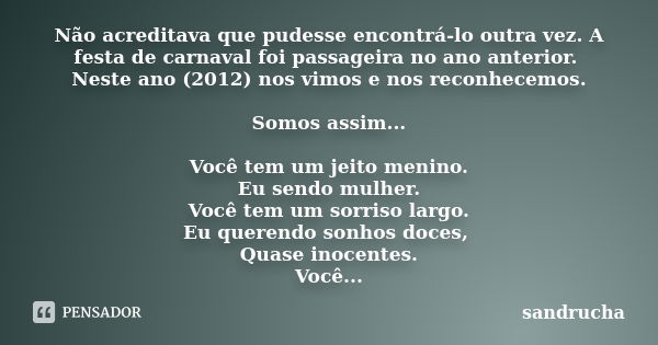 Não acreditava que pudesse encontrá-lo outra vez. A festa de carnaval foi passageira no ano anterior. Neste ano (2012) nos vimos e nos reconhecemos. Somos assim... Frase de sandrucha.