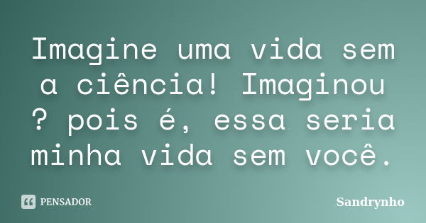 Imagine uma vida sem a ciência! Imaginou ? pois é, essa seria minha vida sem você.... Frase de Sandrynho.