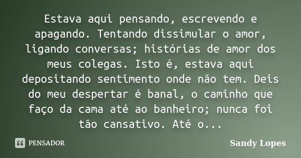 Estava aqui pensando, escrevendo e apagando. Tentando dissimular o amor, ligando conversas; histórias de amor dos meus colegas. Isto é, estava aqui depositando ... Frase de Sandy Lopes.