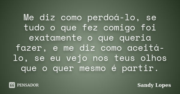 Me diz como perdoá-lo, se tudo o que fez comigo foi exatamente o que queria fazer, e me diz como aceitá-lo, se eu vejo nos teus olhos que o quer mesmo é partir.... Frase de Sandy Lopes.