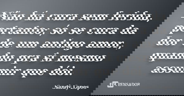 Não há cura sem ferida, portanto; só se cura da dor de um antigo amor, quando pra si mesmo assumir que dói.... Frase de Sandy Lopes.