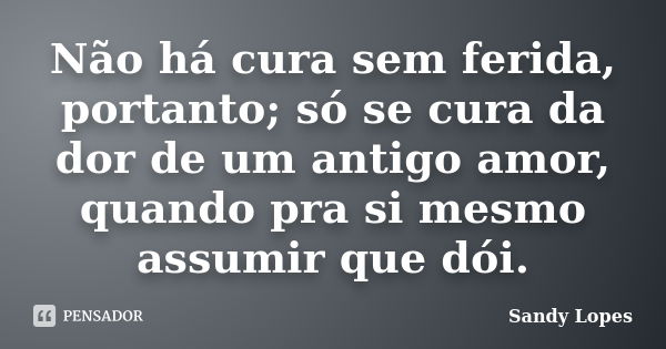 Não há cura sem ferida, portanto; só se cura da dor de um antigo amor, quando pra si mesmo assumir que dói.... Frase de Sandy Lopes.