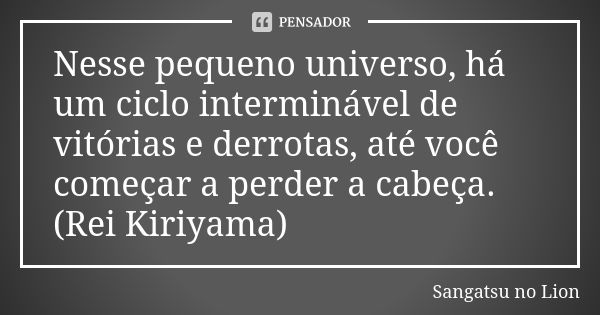 Nesse pequeno universo, há um ciclo interminável de vitórias e derrotas, até você começar a perder a cabeça. (Rei Kiriyama)... Frase de Sangatsu no Lion.