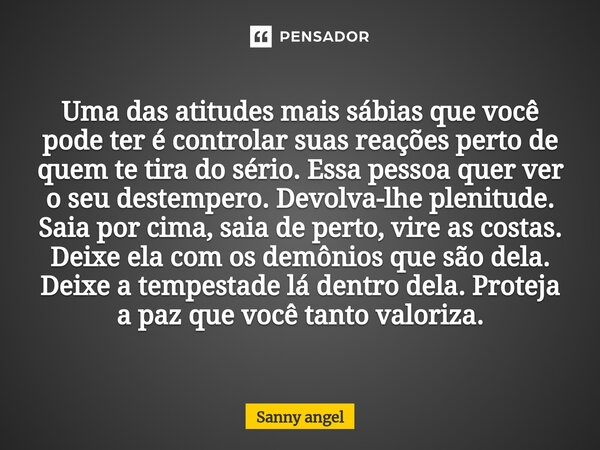 Uma das atitudes mais sábias que você pode ter é controlar suas reações perto de quem te tira do sério. Essa pessoa quer ver o seu destempero. Devolva-lhe pleni... Frase de sanny angel.