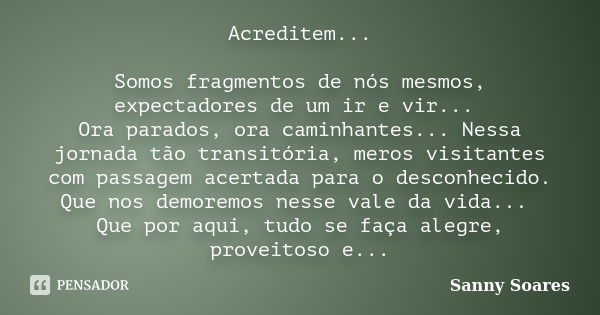 Acreditem... Somos fragmentos de nós mesmos, expectadores de um ir e vir... Ora parados, ora caminhantes... Nessa jornada tão transitória, meros visitantes com ... Frase de Sanny Soares.