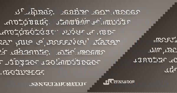 O Japão, sobre ser nosso antípoda, também é muito antipático: vive a nos mostrar que é possível fazer um país decente, até mesmo contra as forças calamitosas da... Frase de SANT-CLAIR MELLO.