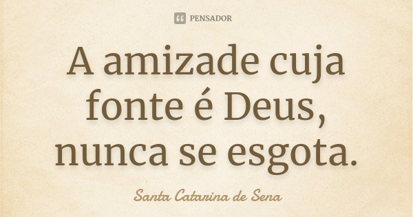 A amizade cuja fonte é Deus, nunca se esgota.... Frase de Santa Catarina de Sena.