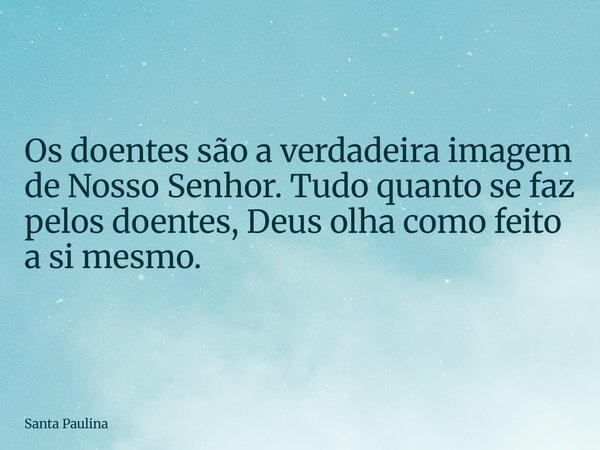 Os doentes são a verdadeira imagem de Nosso Senhor. Tudo quanto se faz pelos doentes, Deus olha como feito a si mesmo.... Frase de Santa Paulina.