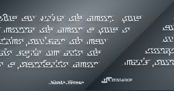 Que eu viva de amor, que eu morra de amor e que o ultimo pulsar do meu coração seja um ato de mais puro e perfeito amor... Frase de Santa Teresa.