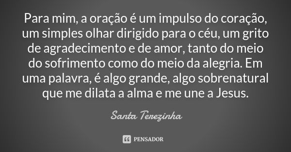 Para mim, a oração é um impulso do coração, um simples olhar dirigido para o céu, um grito de agradecimento e de amor, tanto do meio do sofrimento como do meio ... Frase de Santa Terezinha.