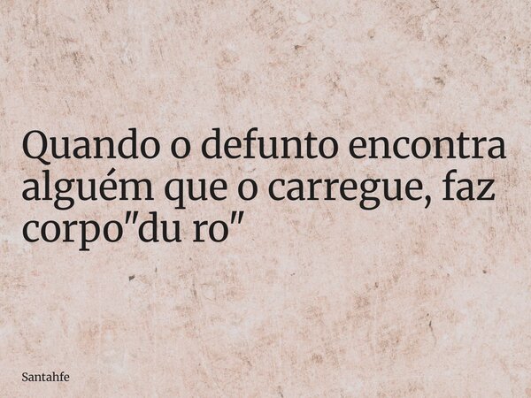 Quando o defunto encontra alguém que o carregue, faz corpo "du ro"... Frase de santahfe.